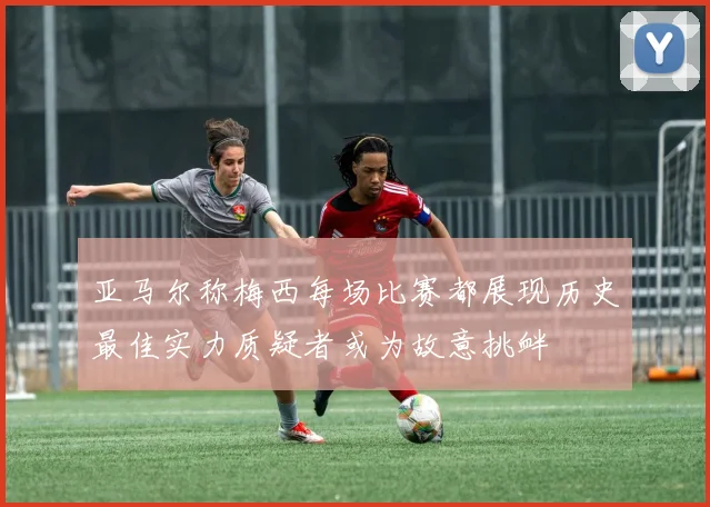 亚马尔称梅西每场比赛都展现历史最佳实力质疑者或为故意挑衅