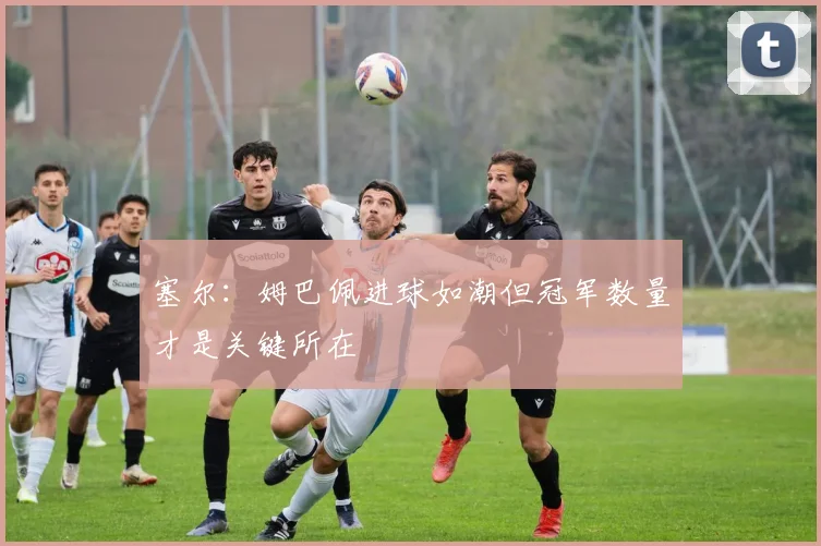 塞尔：姆巴佩进球如潮但冠军数量才是关键所在