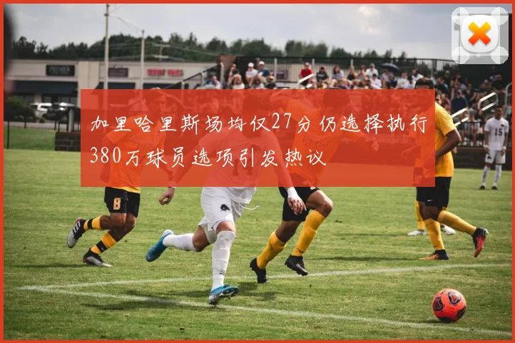 加里哈里斯场均仅27分仍选择执行380万球员选项引发热议