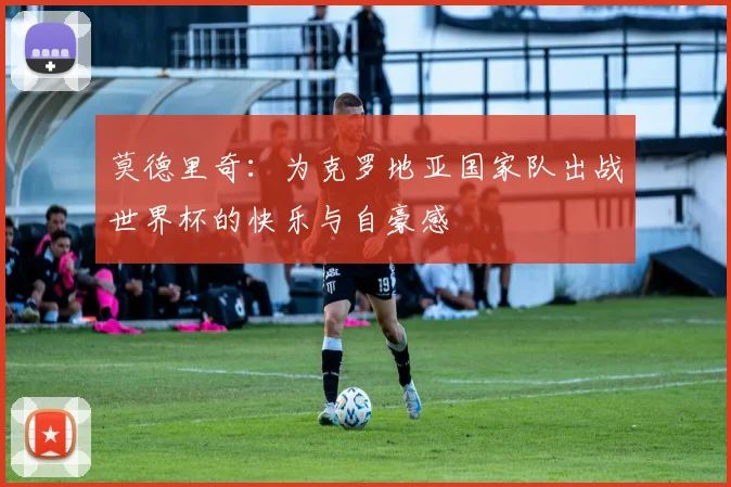莫德里奇：为克罗地亚国家队出战世界杯的快乐与自豪感