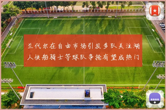 兰代尔在自由市场引发多队关注湖人快船骑士等球队争抢有望成热门球员