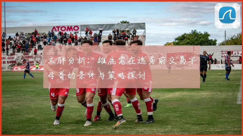文胖分析：雄鹿需在选秀前交易字母哥的条件与策略探讨