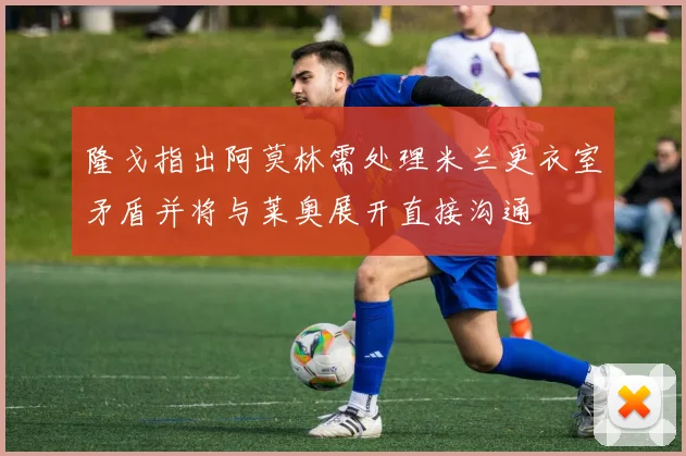 隆戈指出阿莫林需处理米兰更衣室矛盾并将与莱奥展开直接沟通