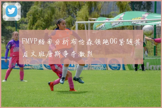 FMVP赔率分析布伦森领跑OG紧随其后文班唐斯争夺激烈