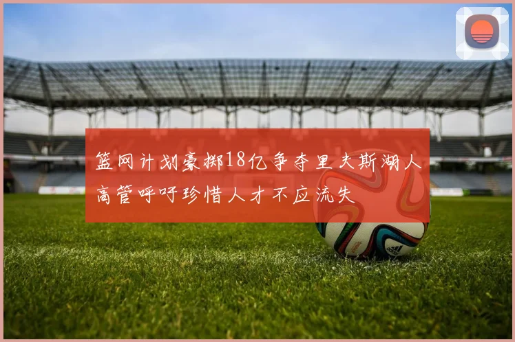 篮网计划豪掷18亿争夺里夫斯湖人高管呼吁珍惜人才不应流失