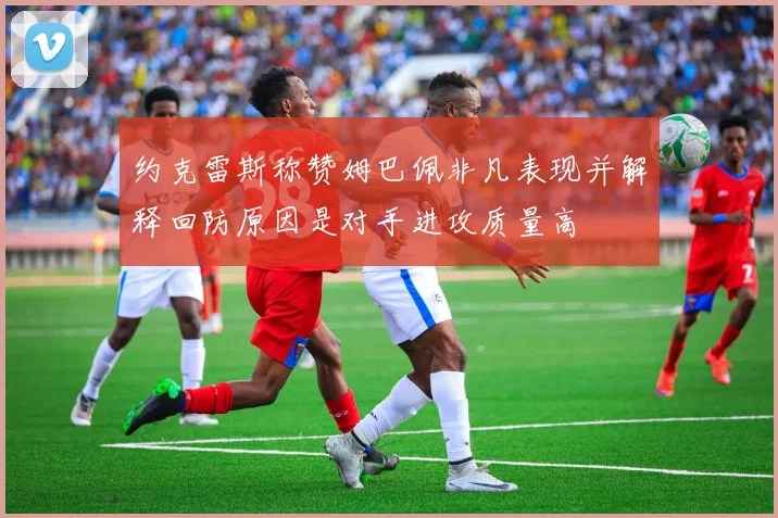 约克雷斯称赞姆巴佩非凡表现并解释回防原因是对手进攻质量高