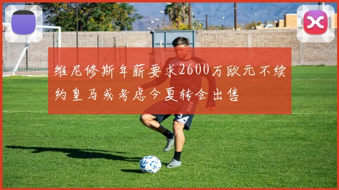 维尼修斯年薪要求2600万欧元不续约皇马或考虑今夏转会出售